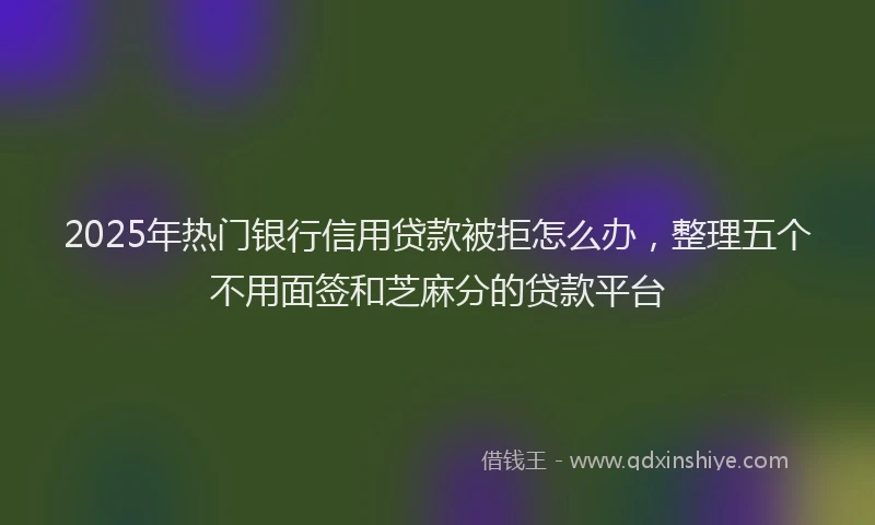 2025年热门银行信用贷款被拒怎么办，整理五个不用面签和芝麻分的贷款平台