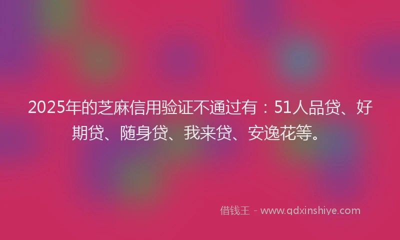 2025年的芝麻信用验证不通过有：51人品贷、好期贷、随身贷、我来贷、安逸花等。