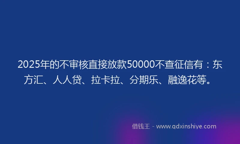 2025年的不审核直接放款50000不查征信有：东方汇、人人贷、拉卡拉、分期乐、融逸花等。