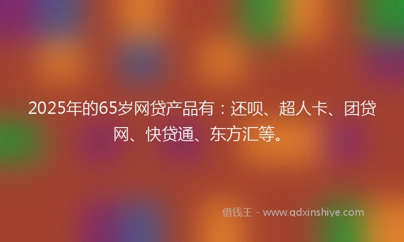 2025年的65岁网贷产品有：还呗、超人卡、团贷网、快贷通、东方汇等。