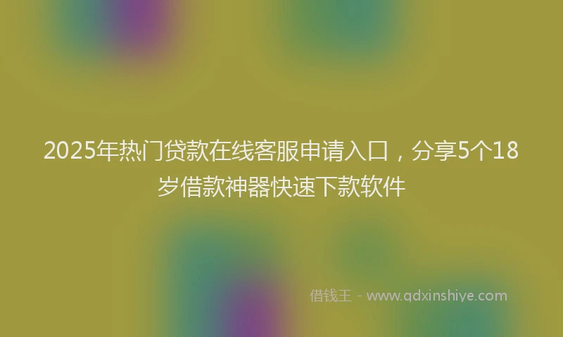 2025年热门贷款在线客服申请入口，分享5个18岁借款神器快速下款软件