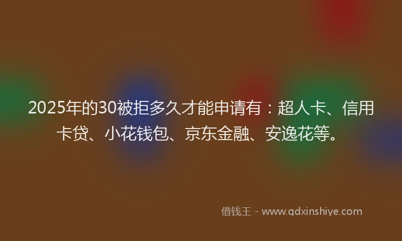 2025年的30被拒多久才能申请有：超人卡、信用卡贷、小花钱包、京东金融、安逸花等。