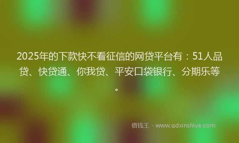 2025年的下款快不看征信的网贷平台有：51人品贷、快贷通、你我贷、平安口袋银行、分期乐等。