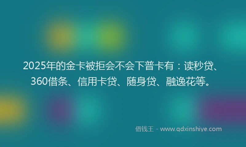 2025年的金卡被拒会不会下普卡有：读秒贷、360借条、信用卡贷、随身贷、融逸花等。