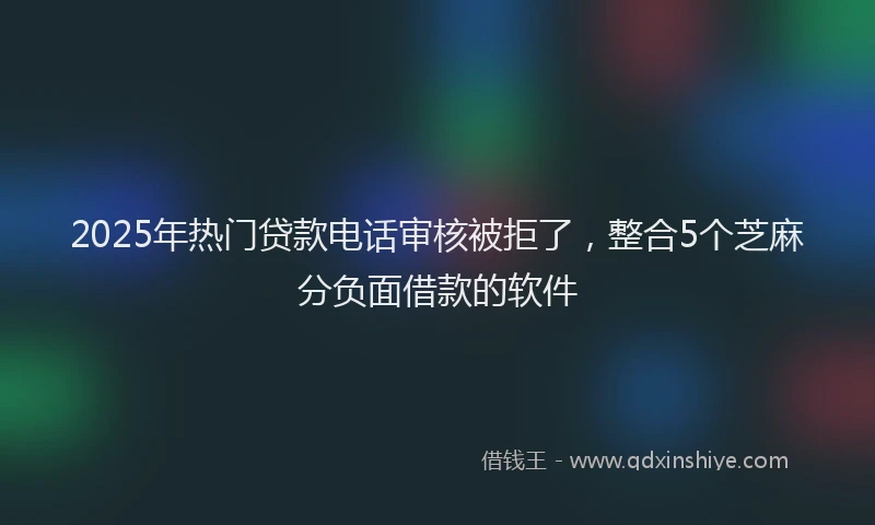 2025年热门贷款电话审核被拒了，整合5个芝麻分负面借款的软件