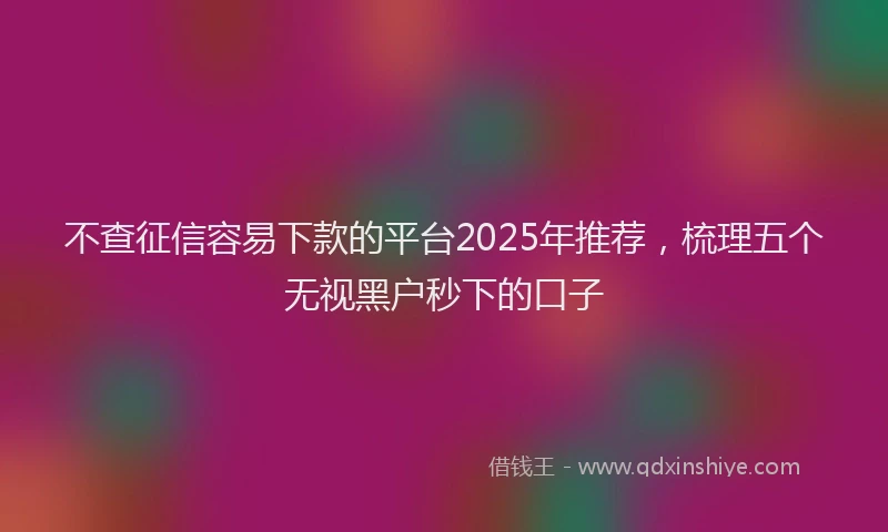 不查征信容易下款的平台2025年推荐，梳理五个无视黑户秒下的口子