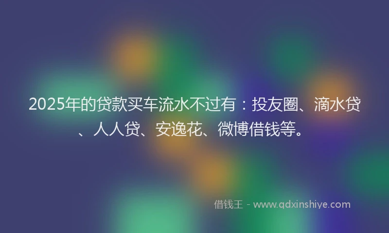 2025年的贷款买车流水不过有：投友圈、滴水贷、人人贷、安逸花、微博借钱等。