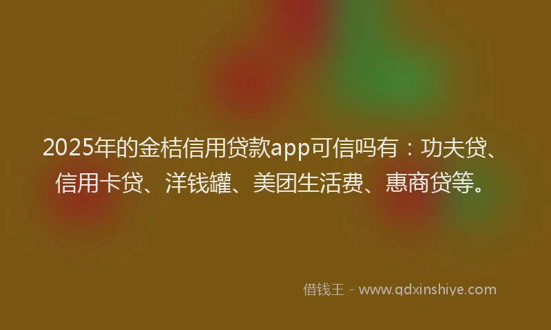 2025年的金桔信用贷款app可信吗有：功夫贷、信用卡贷、洋钱罐、美团生活费、惠商贷等。