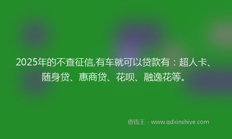 2025年的不查征信,有车就可以贷款有：超人卡、随身贷、惠商贷、花呗、融逸花等。