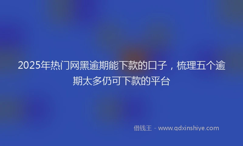 2025年热门网黑逾期能下款的口子，梳理五个逾期太多仍可下款的平台