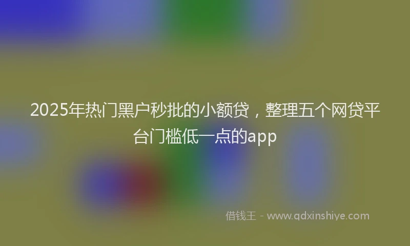 2025年热门黑户秒批的小额贷，整理五个网贷平台门槛低一点的app