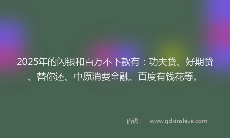 2025年的闪银和百万不下款有：功夫贷、好期贷、替你还、中原消费金融、百度有钱花等。