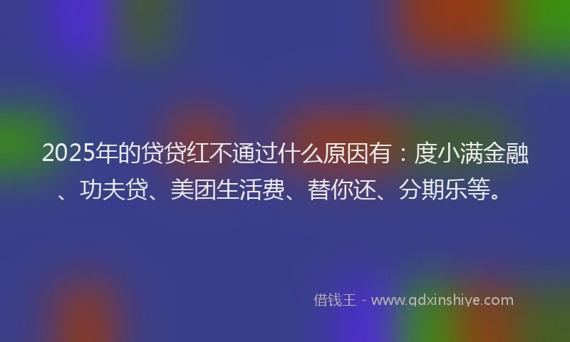 2025年的贷贷红不通过什么原因有：度小满金融、功夫贷、美团生活费、替你还、分期乐等。