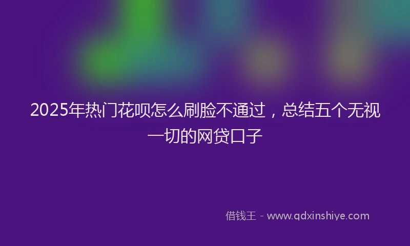 2025年热门花呗怎么刷脸不通过，总结五个无视一切的网贷口子