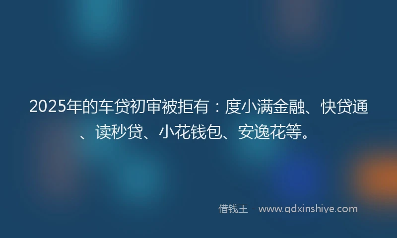 2025年的车贷初审被拒有：度小满金融、快贷通、读秒贷、小花钱包、安逸花等。