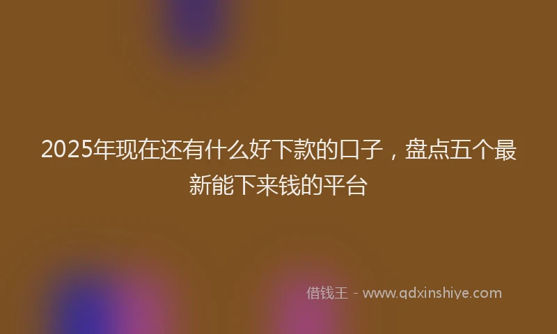 2025年现在还有什么好下款的口子，盘点五个最新能下来钱的平台