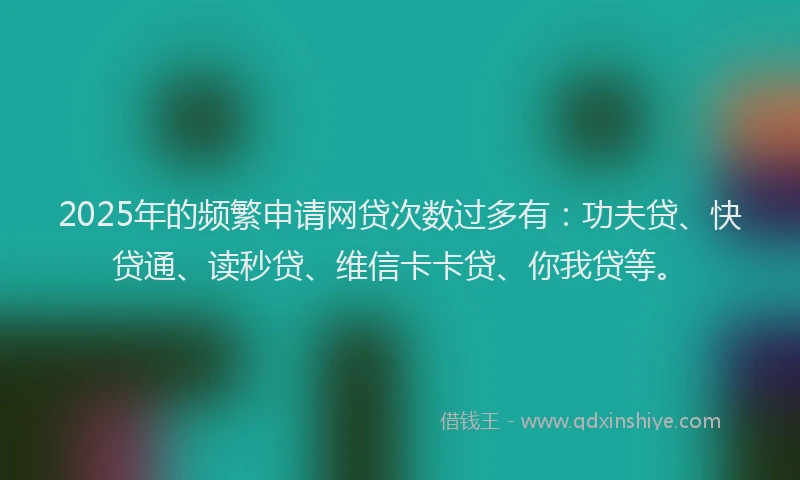 2025年的频繁申请网贷次数过多有：功夫贷、快贷通、读秒贷、维信卡卡贷、你我贷等。