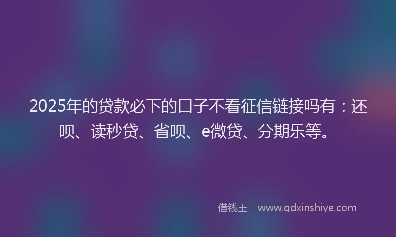 2025年的贷款必下的口子不看征信链接吗有：还呗、读秒贷、省呗、e微贷、分期乐等。