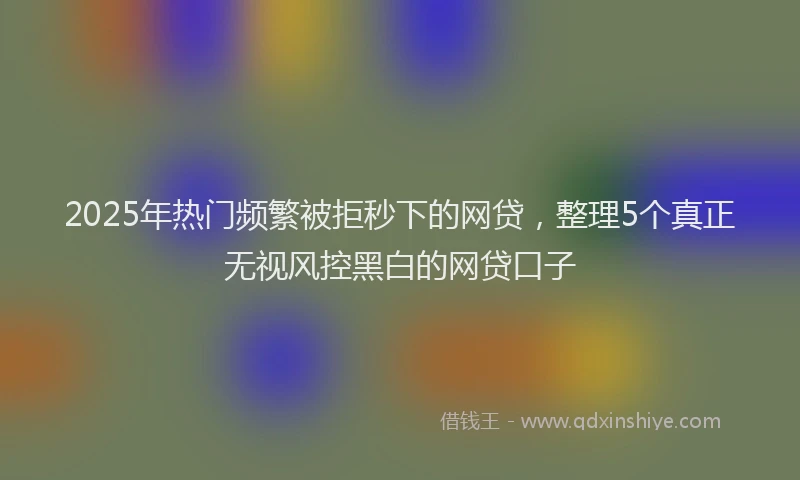 2025年热门频繁被拒秒下的网贷，整理5个真正无视风控黑白的网贷口子