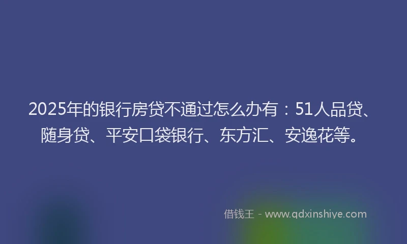 2025年的银行房贷不通过怎么办有：51人品贷、随身贷、平安口袋银行、东方汇、安逸花等。