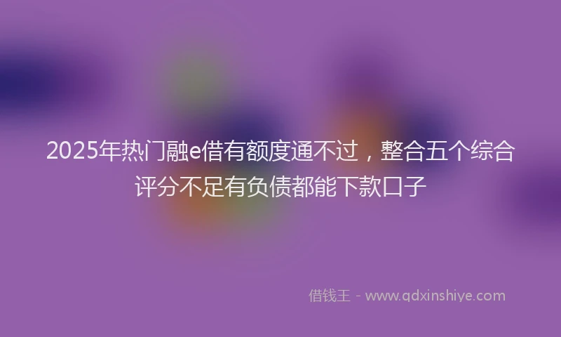 2025年热门融e借有额度通不过，整合五个综合评分不足有负债都能下款口子