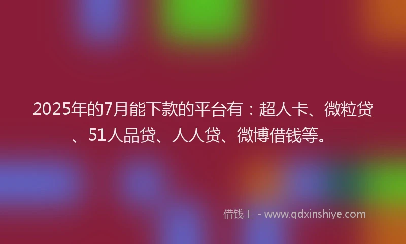 2025年的7月能下款的平台有：超人卡、微粒贷、51人品贷、人人贷、微博借钱等。