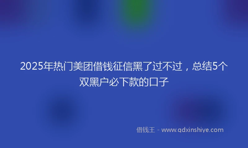 2025年热门美团借钱征信黑了过不过，总结5个双黑户必下款的口子