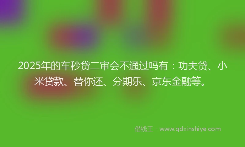 2025年的车秒贷二审会不通过吗有：功夫贷、小米贷款、替你还、分期乐、京东金融等。