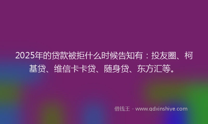 2025年的贷款被拒什么时候告知有：投友圈、柯基贷、维信卡卡贷、随身贷、东方汇等。