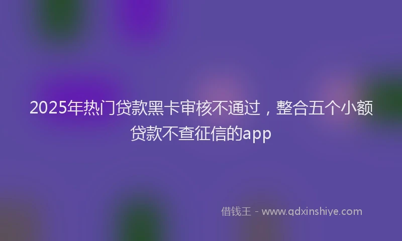 2025年热门贷款黑卡审核不通过，整合五个小额贷款不查征信的app
