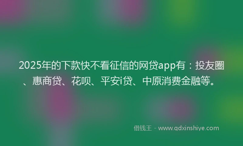 2025年的下款快不看征信的网贷app有：投友圈、惠商贷、花呗、平安i贷、中原消费金融等。