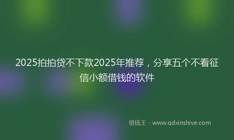 2025拍拍贷不下款2025年推荐，分享五个不看征信小额借钱的软件