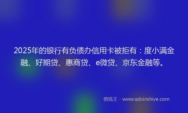 2025年的银行有负债办信用卡被拒有：度小满金融、好期贷、惠商贷、e微贷、京东金融等。