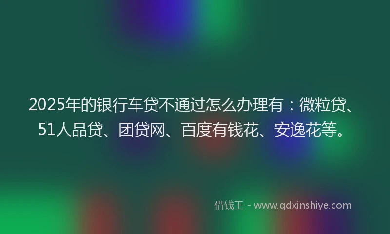 2025年的银行车贷不通过怎么办理有：微粒贷、51人品贷、团贷网、百度有钱花、安逸花等。