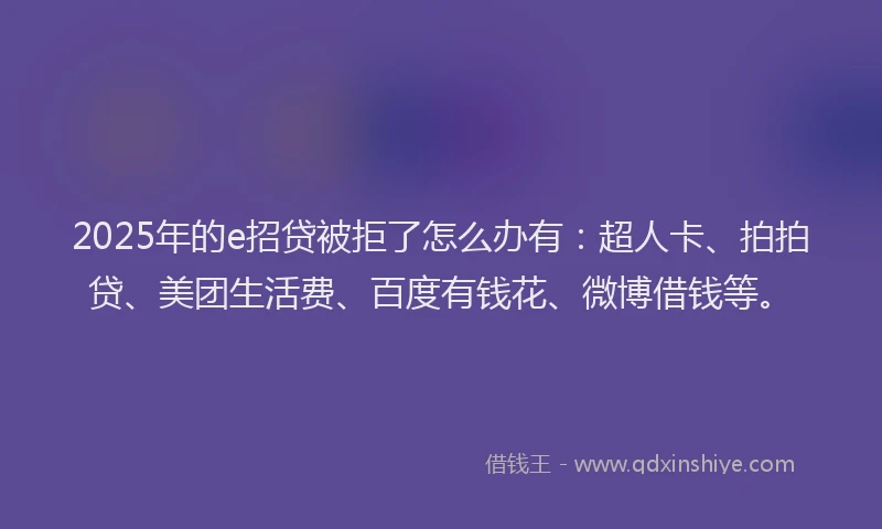 2025年的e招贷被拒了怎么办有：超人卡、拍拍贷、美团生活费、百度有钱花、微博借钱等。