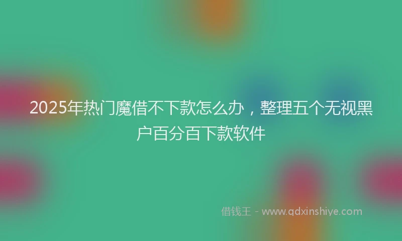 2025年热门魔借不下款怎么办，整理五个无视黑户百分百下款软件