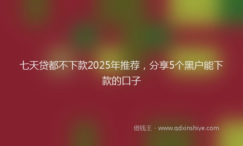 七天贷都不下款2025年推荐，分享5个黑户能下款的口子
