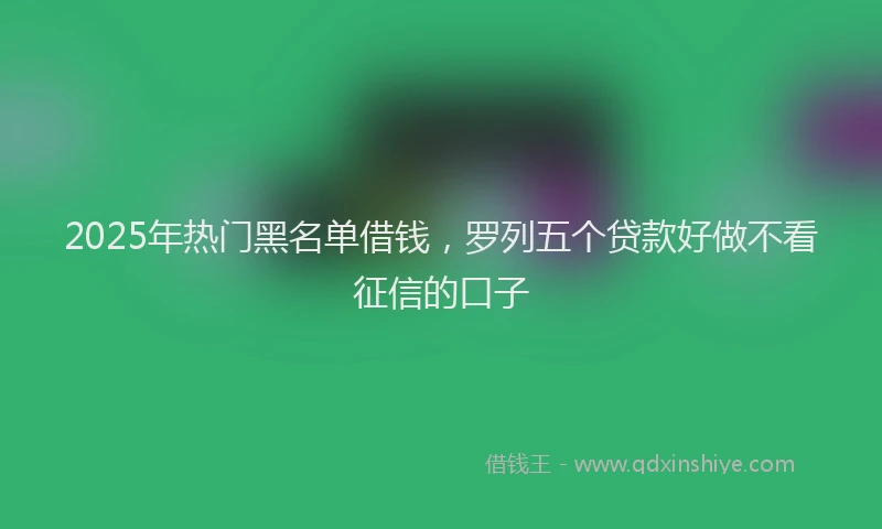 2025年热门黑名单借钱，罗列五个贷款好做不看征信的口子