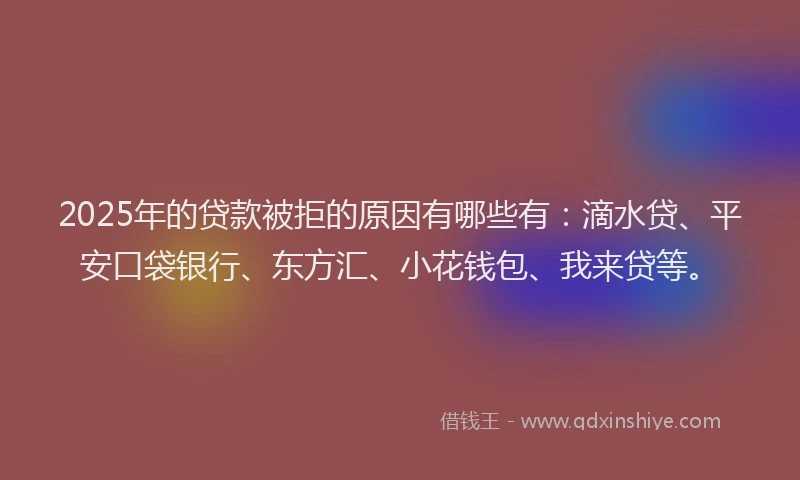 2025年的贷款被拒的原因有哪些有：滴水贷、平安口袋银行、东方汇、小花钱包、我来贷等。