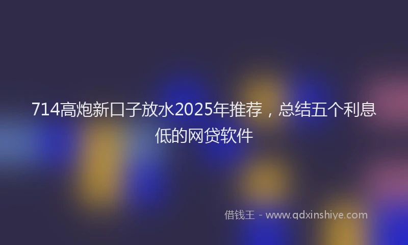 714高炮新口子放水2025年推荐，总结五个利息低的网贷软件