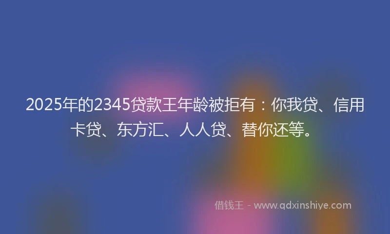 2025年的2345贷款王年龄被拒有：你我贷、信用卡贷、东方汇、人人贷、替你还等。