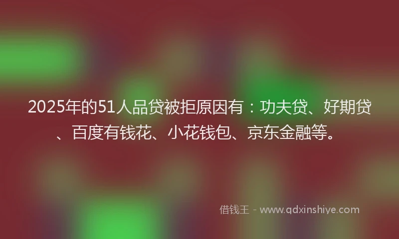 2025年的51人品贷被拒原因有：功夫贷、好期贷、百度有钱花、小花钱包、京东金融等。
