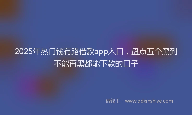 2025年热门钱有路借款app入口，盘点五个黑到不能再黑都能下款的口子