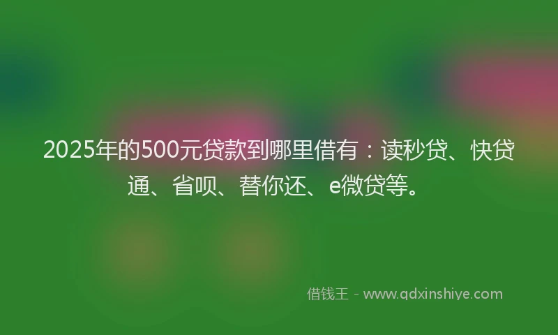 2025年的500元贷款到哪里借有：读秒贷、快贷通、省呗、替你还、e微贷等。