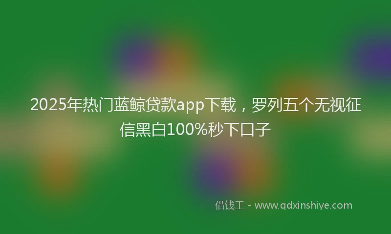 2025年热门蓝鲸贷款app下载，罗列五个无视征信黑白100%秒下口子