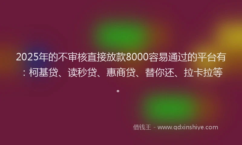 2025年的不审核直接放款8000容易通过的平台有：柯基贷、读秒贷、惠商贷、替你还、拉卡拉等。