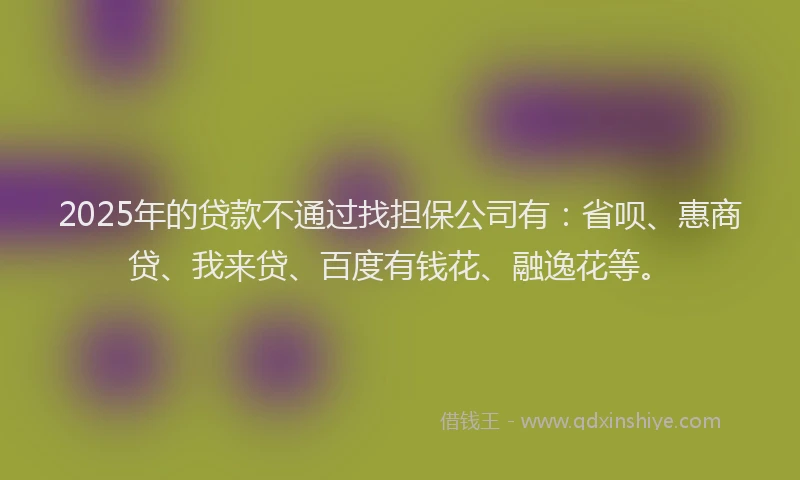 2025年的贷款不通过找担保公司有：省呗、惠商贷、我来贷、百度有钱花、融逸花等。
