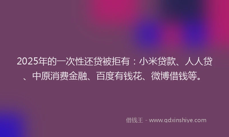 2025年的一次性还贷被拒有：小米贷款、人人贷、中原消费金融、百度有钱花、微博借钱等。
