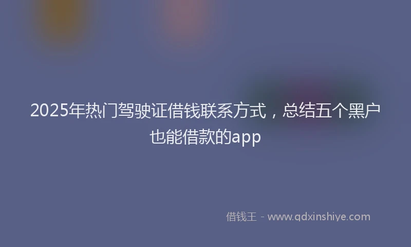 2025年热门驾驶证借钱联系方式，总结五个黑户也能借款的app