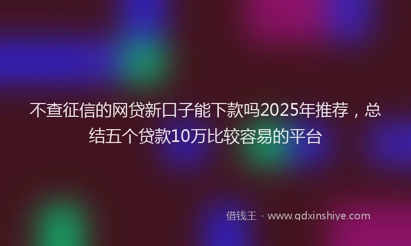 不查征信的网贷新口子能下款吗2025年推荐，总结五个贷款10万比较容易的平台